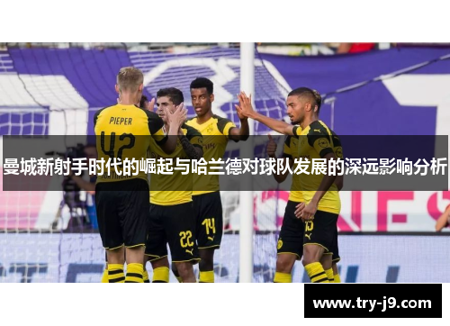 曼城新射手时代的崛起与哈兰德对球队发展的深远影响分析